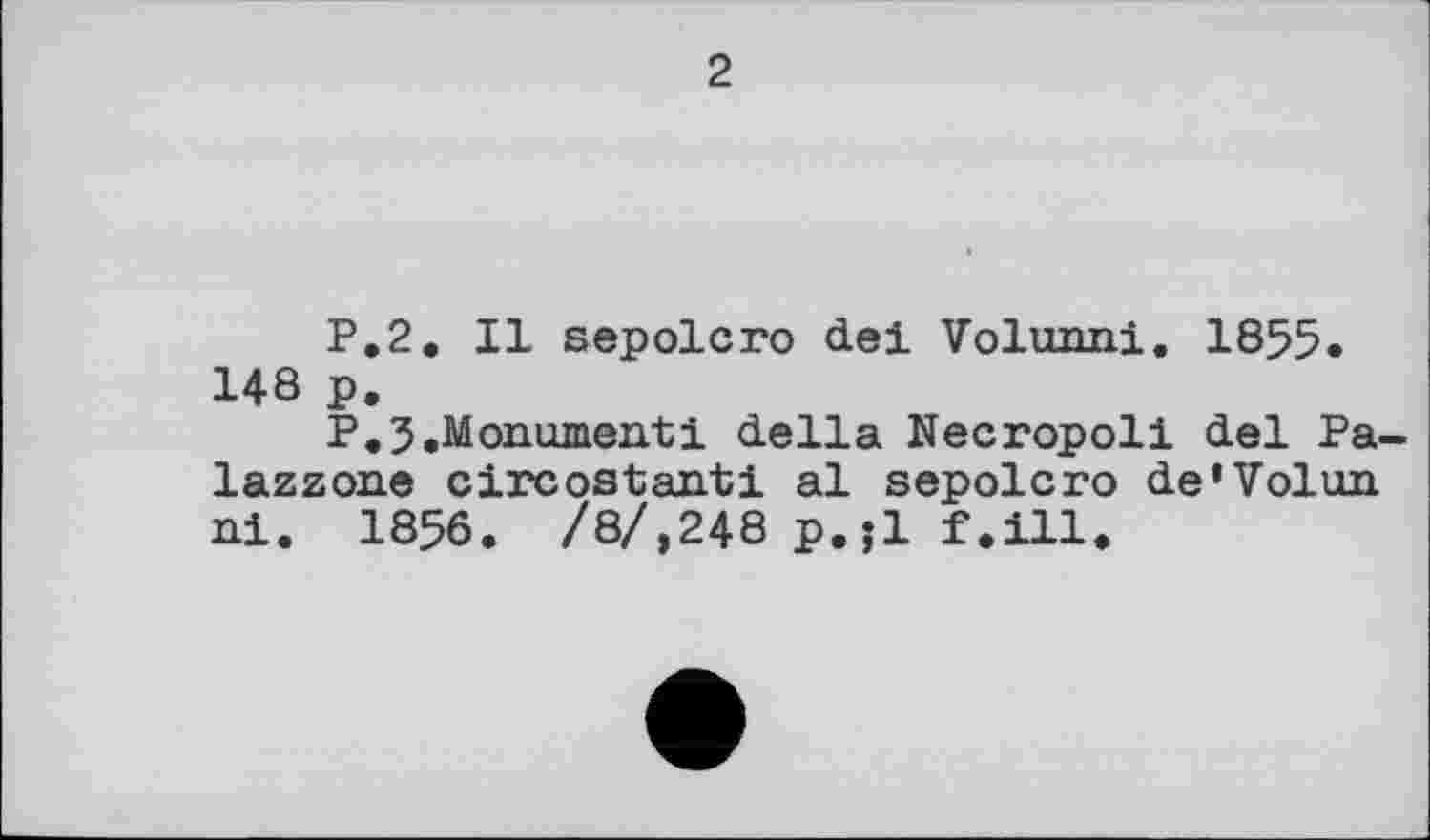 ﻿2
P.2. Il sepolcro del Volunni. 1855« 148 p.
P.3.Monumentі della Necropoli del Pa-lazzone circostanti al sepolcro de'Volun ni. 1856. /8/,248 p.jl f.ill.